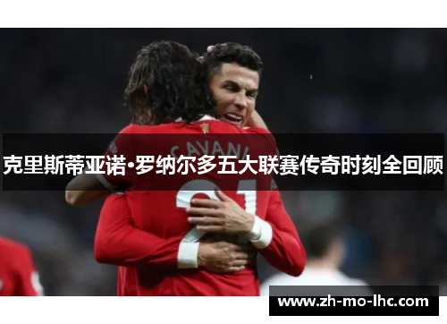 克里斯蒂亚诺·罗纳尔多五大联赛传奇时刻全回顾