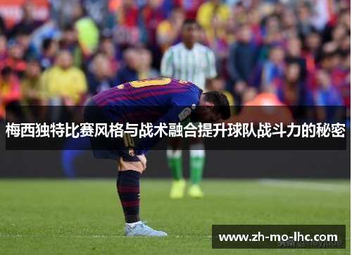 梅西独特比赛风格与战术融合提升球队战斗力的秘密